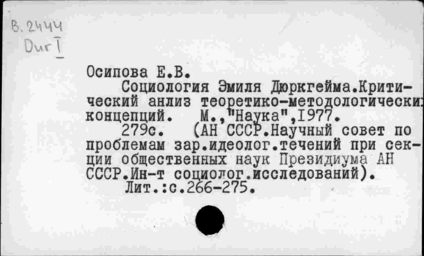 ﻿ВЛЧЧМ
Очаг \
Осипова Е.В.
Социология Эмиля Дюркгейма.Критический анлиз теоретико-методологически: концепций.	М., ’’Наука", 1977.
279с. (АН СССР.Научный совет по проблемам зар.идеолог.течений при секции общественных наук Президиума АН СССР.Ин-т социолог.исследований).
Лит.:с.266-275.